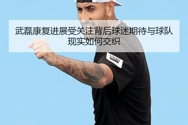 武磊康复进展受关注背后球迷期待与球队现实如何交织（Kaiyun）